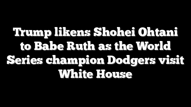 Trump likens Shohei Ohtani to Babe Ruth as the World Series champion Dodgers visit White House