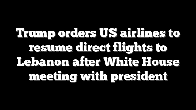 Trump orders US airlines to resume direct flights to Lebanon after White House meeting with president