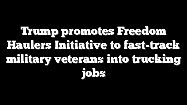 Trump promotes Freedom Haulers Initiative to fast-track military veterans into trucking jobs