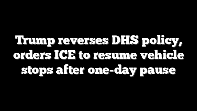 Trump reverses DHS policy, orders ICE to resume vehicle stops after one-day pause