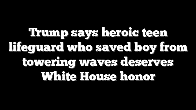 Trump says heroic teen lifeguard who saved boy from towering waves deserves White House honor