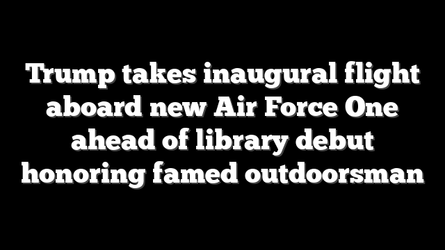 Trump takes inaugural flight aboard new Air Force One ahead of library debut honoring famed outdoorsman