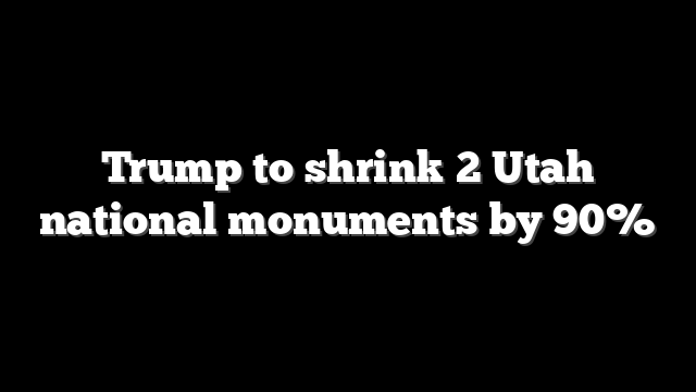 Trump to shrink 2 Utah national monuments by 90%