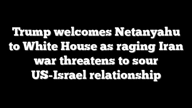 Trump welcomes Netanyahu to White House as raging Iran war threatens to sour US-Israel relationship