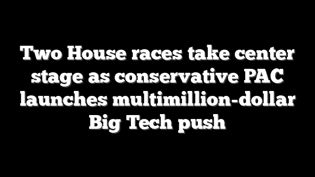 Two House races take center stage as conservative PAC launches multimillion-dollar Big Tech push
