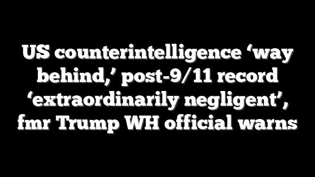 US counterintelligence ‘way behind,’ post-9/11 record ‘extraordinarily negligent’, fmr Trump WH official warns