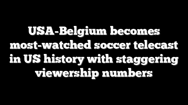 USA-Belgium becomes most-watched soccer telecast in US history with staggering viewership numbers
