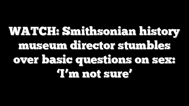 WATCH: Smithsonian history museum director stumbles over basic questions on sex: ‘I’m not sure’
