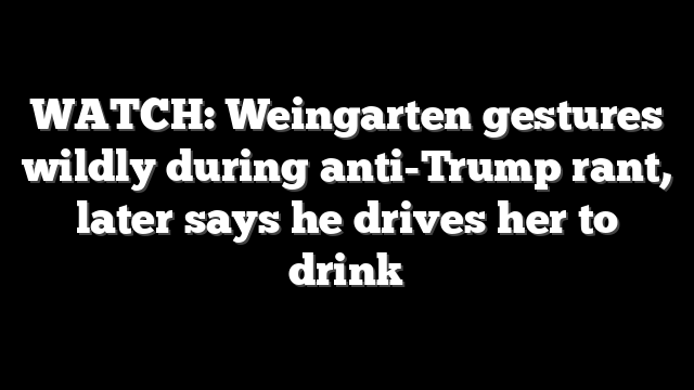 WATCH: Weingarten gestures wildly during anti-Trump rant, later says he drives her to drink