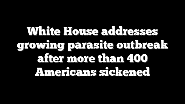 White House addresses growing parasite outbreak after more than 400 Americans sickened