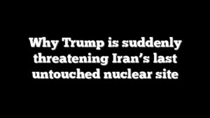 Why Trump is suddenly threatening Iran’s last untouched nuclear site