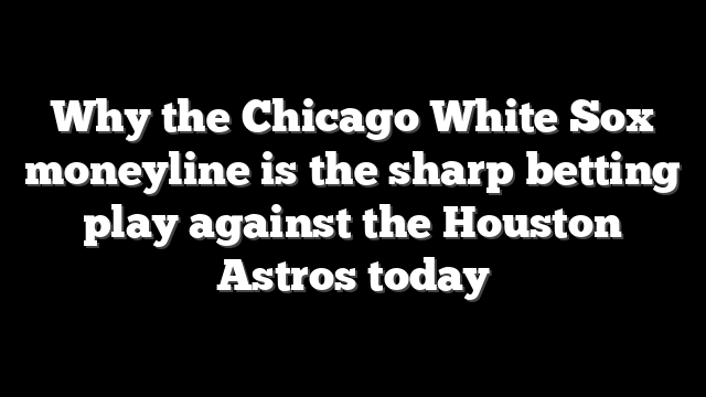 Why the Chicago White Sox moneyline is the sharp betting play against the Houston Astros today
