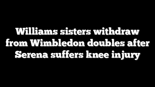 Williams sisters withdraw from Wimbledon doubles after Serena suffers knee injury