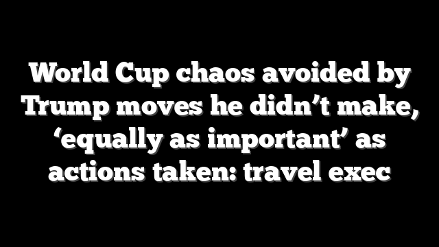 World Cup chaos avoided by Trump moves he didn’t make, ‘equally as important’ as actions taken: travel exec