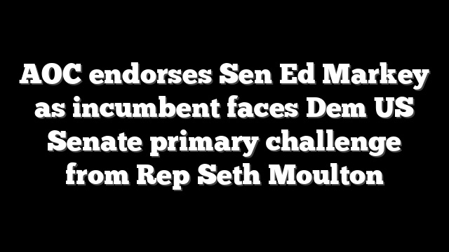 AOC endorses Sen Ed Markey as incumbent faces Dem US Senate primary challenge from Rep Seth Moulton