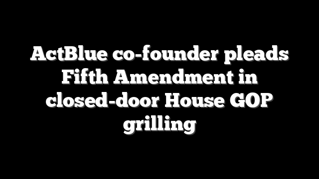 ActBlue co-founder pleads Fifth Amendment in closed-door House GOP grilling