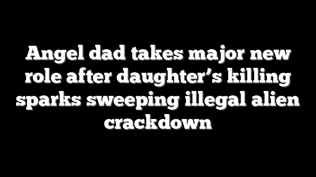 Angel dad takes major new role after daughter’s killing sparks sweeping illegal alien crackdown