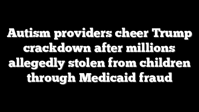 Autism providers cheer Trump crackdown after millions allegedly stolen from children through Medicaid fraud