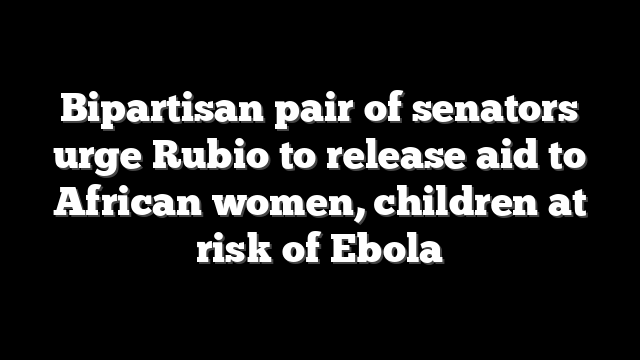 Bipartisan pair of senators urge Rubio to release aid to African women, children at risk of Ebola