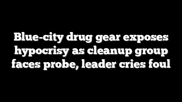 Blue-city drug gear exposes hypocrisy as cleanup group faces probe, leader cries foul
