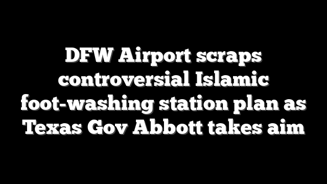 DFW Airport scraps controversial Islamic foot-washing station plan as Texas Gov Abbott takes aim
