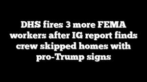 DHS fires 3 more FEMA workers after IG report finds crew skipped homes with pro-Trump signs