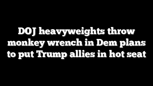 DOJ heavyweights throw monkey wrench in Dem plans to put Trump allies in hot seat