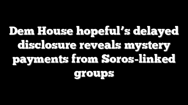 Dem House hopeful’s delayed disclosure reveals mystery payments from Soros-linked groups