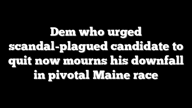 Dem who urged scandal-plagued candidate to quit now mourns his downfall in pivotal Maine race