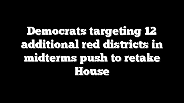 Democrats targeting 12 additional red districts in midterms push to retake House
