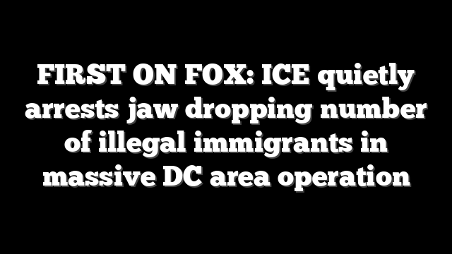 FIRST ON FOX: ICE quietly arrests jaw dropping number of illegal immigrants in massive DC area operation