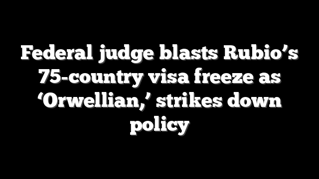 Federal judge blasts Rubio’s 75-country visa freeze as ‘Orwellian,’ strikes down policy