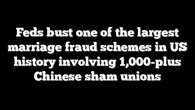 Feds bust one of the largest marriage fraud schemes in US history involving 1,000-plus Chinese sham unions