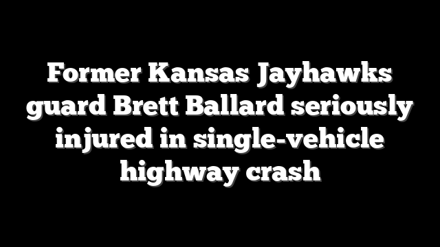 Former Kansas Jayhawks guard Brett Ballard seriously injured in single-vehicle highway crash