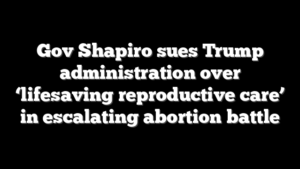Gov Shapiro sues Trump administration over ‘lifesaving reproductive care’ in escalating abortion battle