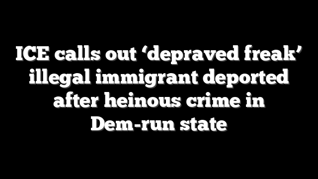 ICE calls out ‘depraved freak’ illegal immigrant deported after heinous crime in Dem-run state