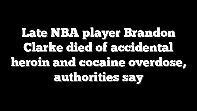Late NBA player Brandon Clarke died of accidental heroin and cocaine overdose, authorities say