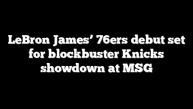 LeBron James’ 76ers debut set for blockbuster Knicks showdown at MSG
