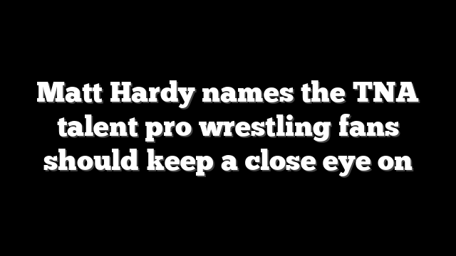 Matt Hardy names the TNA talent pro wrestling fans should keep a close eye on