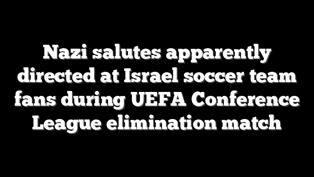 Nazi salutes apparently directed at Israel soccer team fans during UEFA Conference League elimination match