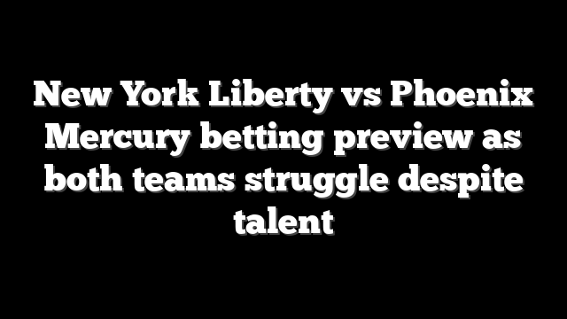 New York Liberty vs Phoenix Mercury betting preview as both teams struggle despite talent
