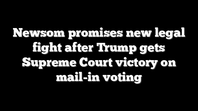 Newsom promises new legal fight after Trump gets Supreme Court victory on mail-in voting