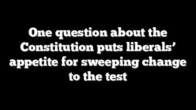 One question about the Constitution puts liberals’ appetite for sweeping change to the test