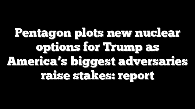 Pentagon plots new nuclear options for Trump as America’s biggest adversaries raise stakes: report