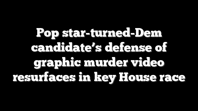 Pop star-turned-Dem candidate’s defense of graphic murder video resurfaces in key House race