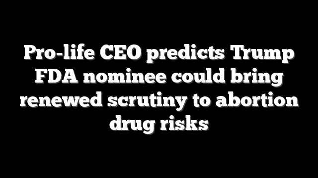 Pro-life CEO predicts Trump FDA nominee could bring renewed scrutiny to abortion drug risks