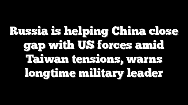 Russia is helping China close gap with US forces amid Taiwan tensions, warns longtime military leader