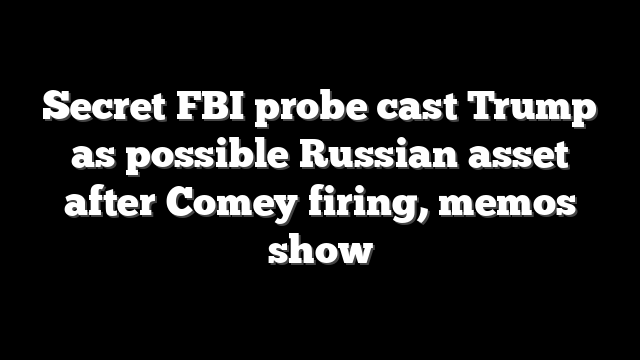 Secret FBI probe cast Trump as possible Russian asset after Comey firing, memos show