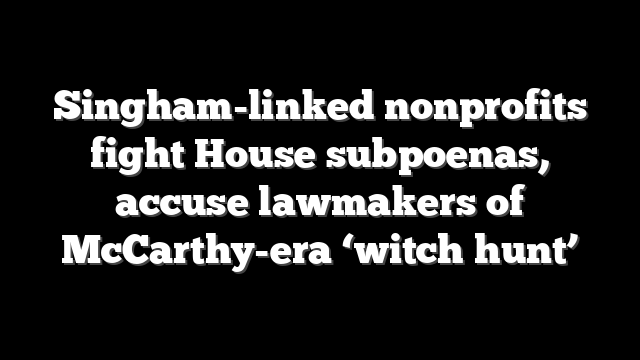 Singham-linked nonprofits fight House subpoenas, accuse lawmakers of McCarthy-era ‘witch hunt’