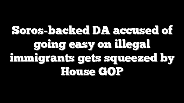 Soros-backed DA accused of going easy on illegal immigrants gets squeezed by House GOP